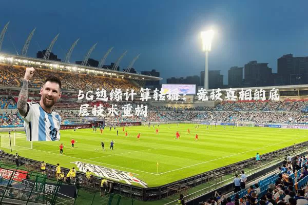 5G边缘计算转播:竞技真相的底层技术重构