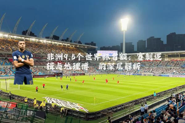非洲9.5个世界杯名额：赛制逻辑与地理博弈的深层解析